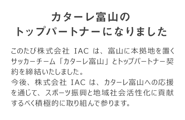 このたび株式会社IACは、富山に本拠地を置くサッカーチーム「カターレ富山」とトップパートナー契約を締結いたしました。 今後、株式会社IACは、カターレ富山への応援を通じて、スポーツ振興と地域社会活性化に貢献するべく積極的に取り組んで参ります。