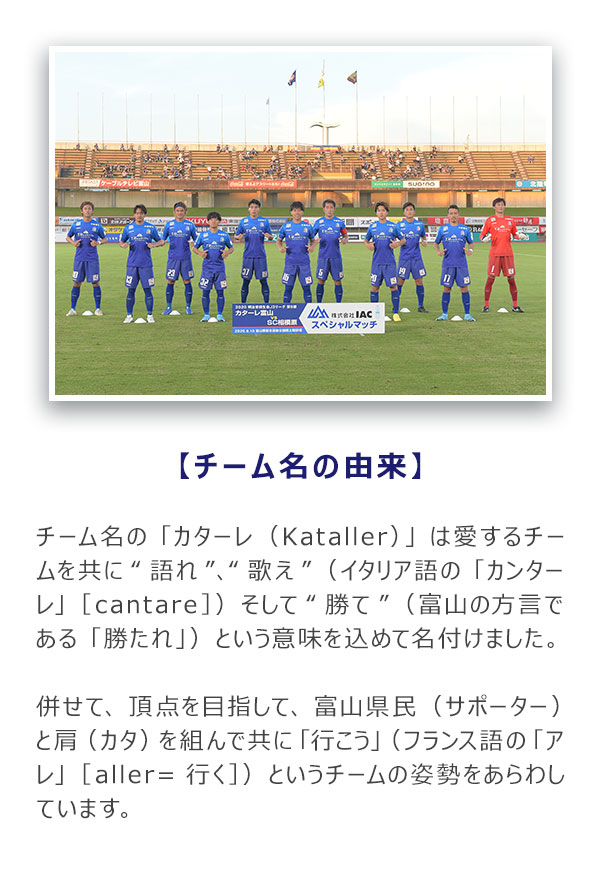 チーム名の「カターレ（Kataller）」は 愛するチームを共に“語れ”、“歌え” （イタリア語の「カンターレ」［cantare］） そして“勝て”（富山の方言である「勝たれ」） という意味を込めて名付けました。